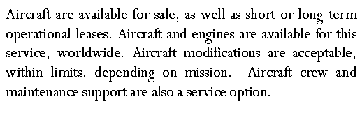 Text Box: Aircraft are available for sale, as well as short or long term operational leases. Aircraft and engines are available for this service, worldwide. Aircraft modifications are acceptable, within limits, depending on mission.  Aircraft crew and maintenance support are also a service option.